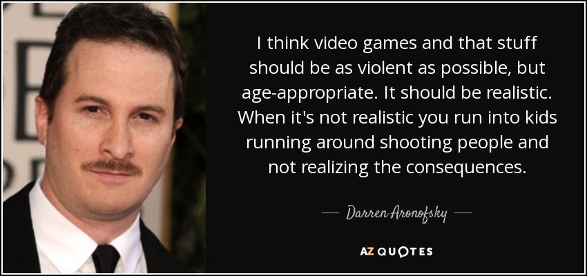 I think video games and that stuff should be as violent as possible, but age-appropriate. It should be realistic. When it's not realistic you run into kids running around shooting people and not realizing the consequences. - Darren Aronofsky