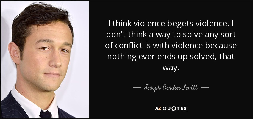 I think violence begets violence. I don't think a way to solve any sort of conflict is with violence because nothing ever ends up solved, that way. - Joseph Gordon-Levitt