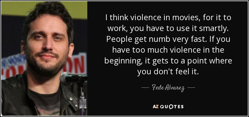 I think violence in movies, for it to work, you have to use it smartly. People get numb very fast. If you have too much violence in the beginning, it gets to a point where you don't feel it. - Fede Alvarez