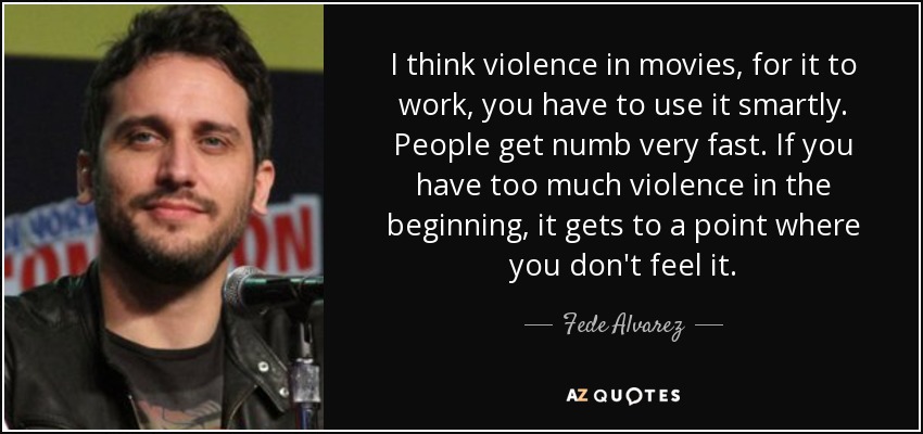 I think violence in movies, for it to work, you have to use it smartly. People get numb very fast. If you have too much violence in the beginning, it gets to a point where you don't feel it. - Fede Alvarez