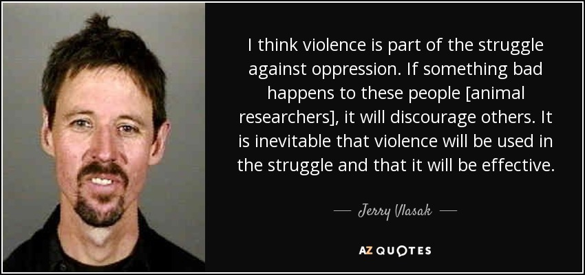 I think violence is part of the struggle against oppression. If something bad happens to these people [animal researchers], it will discourage others. It is inevitable that violence will be used in the struggle and that it will be effective. - Jerry Vlasak