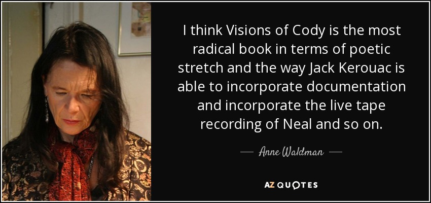 I think Visions of Cody is the most radical book in terms of poetic stretch and the way Jack Kerouac is able to incorporate documentation and incorporate the live tape recording of Neal and so on. - Anne Waldman
