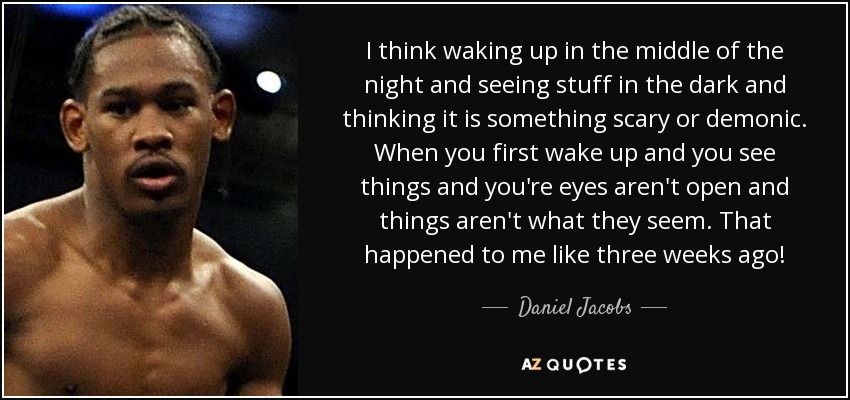 I think waking up in the middle of the night and seeing stuff in the dark and thinking it is something scary or demonic. When you first wake up and you see things and you're eyes aren't open and things aren't what they seem. That happened to me like three weeks ago! - Daniel Jacobs