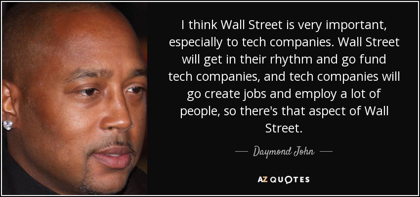 I think Wall Street is very important, especially to tech companies. Wall Street will get in their rhythm and go fund tech companies, and tech companies will go create jobs and employ a lot of people, so there's that aspect of Wall Street. - Daymond John