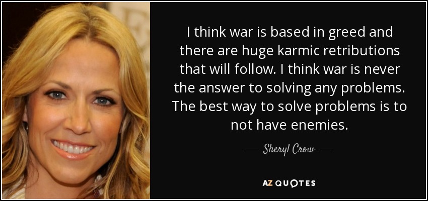 I think war is based in greed and there are huge karmic retributions that will follow. I think war is never the answer to solving any problems. The best way to solve problems is to not have enemies. - Sheryl Crow
