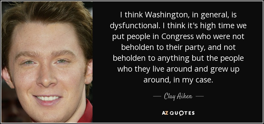 I think Washington, in general, is dysfunctional. I think it's high time we put people in Congress who were not beholden to their party, and not beholden to anything but the people who they live around and grew up around, in my case. - Clay Aiken