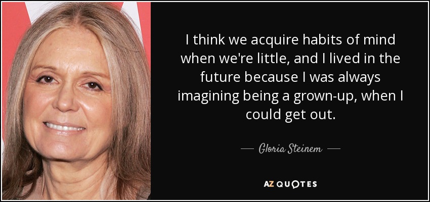 I think we acquire habits of mind when we're little, and I lived in the future because I was always imagining being a grown-up, when I could get out. - Gloria Steinem
