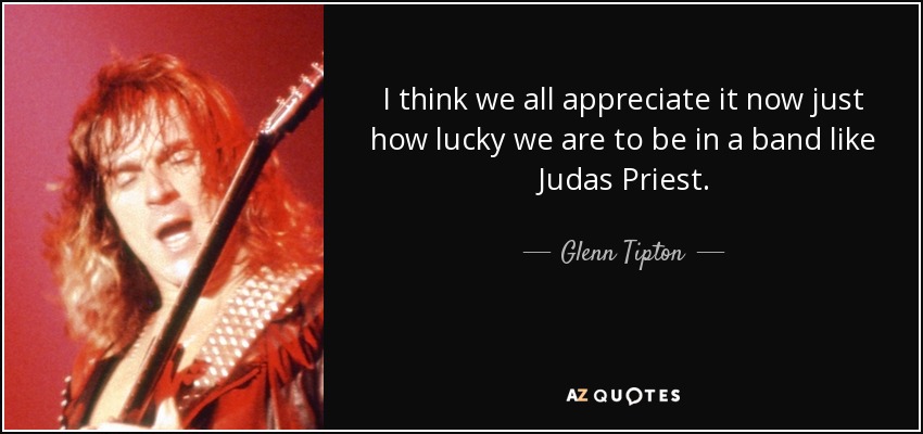 I think we all appreciate it now just how lucky we are to be in a band like Judas Priest. - Glenn Tipton
