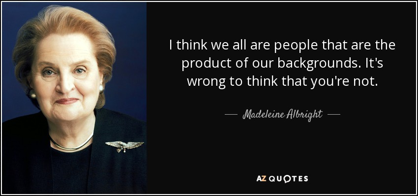I think we all are people that are the product of our backgrounds. It's wrong to think that you're not. - Madeleine Albright