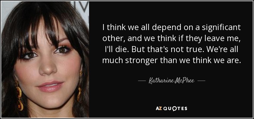 I think we all depend on a significant other, and we think if they leave me, I'll die. But that's not true. We're all much stronger than we think we are. - Katharine McPhee