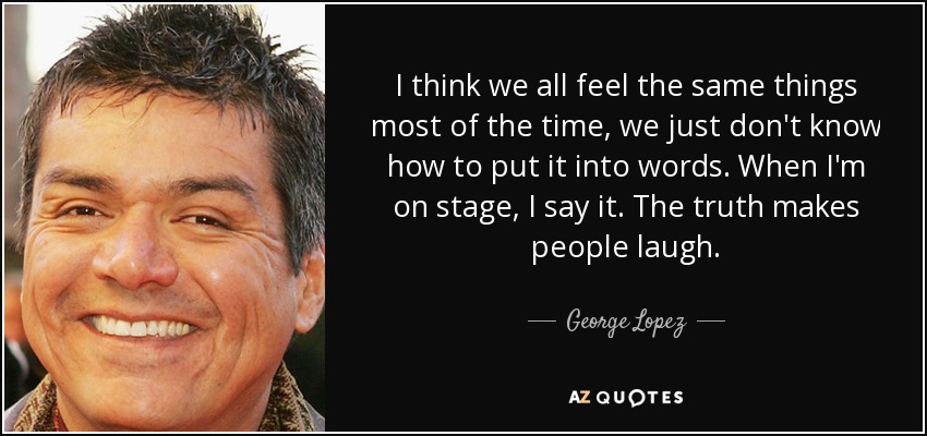 I think we all feel the same things most of the time, we just don't know how to put it into words. When I'm on stage, I say it. The truth makes people laugh. - George Lopez
