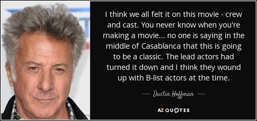 I think we all felt it on this movie - crew and cast. You never know when you're making a movie... no one is saying in the middle of Casablanca that this is going to be a classic. The lead actors had turned it down and I think they wound up with B-list actors at the time. - Dustin Hoffman