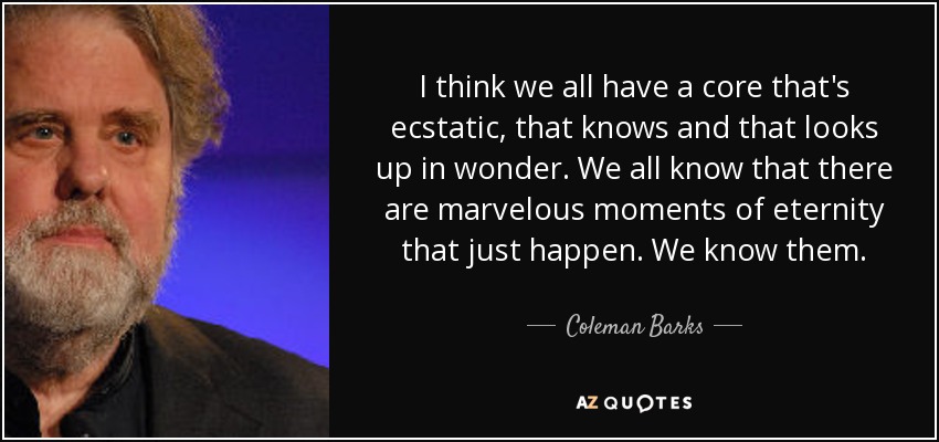 I think we all have a core that's ecstatic, that knows and that looks up in wonder. We all know that there are marvelous moments of eternity that just happen. We know them. - Coleman Barks