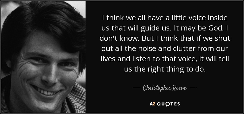 I think we all have a little voice inside us that will guide us. It may be God, I don't know. But I think that if we shut out all the noise and clutter from our lives and listen to that voice, it will tell us the right thing to do. - Christopher Reeve
