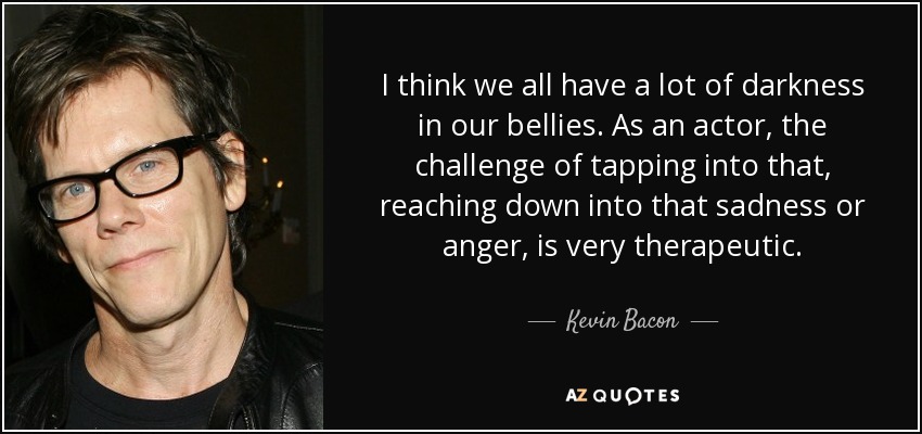 I think we all have a lot of darkness in our bellies. As an actor, the challenge of tapping into that, reaching down into that sadness or anger, is very therapeutic. - Kevin Bacon