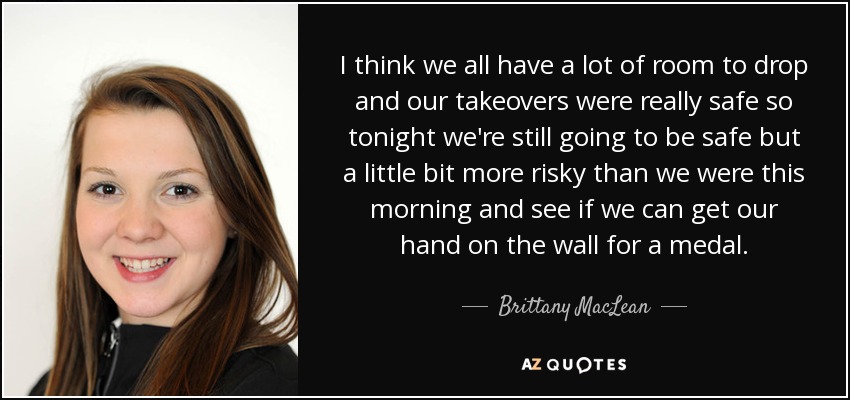 I think we all have a lot of room to drop and our takeovers were really safe so tonight we're still going to be safe but a little bit more risky than we were this morning and see if we can get our hand on the wall for a medal. - Brittany MacLean