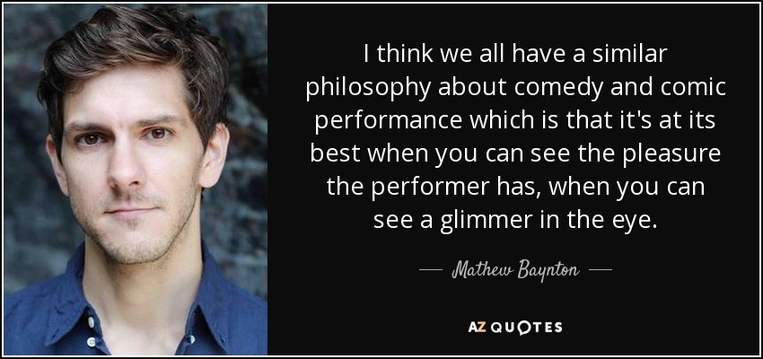 I think we all have a similar philosophy about comedy and comic performance which is that it's at its best when you can see the pleasure the performer has, when you can see a glimmer in the eye. - Mathew Baynton