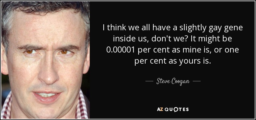 I think we all have a slightly gay gene inside us, don't we? It might be 0.00001 per cent as mine is, or one per cent as yours is. - Steve Coogan