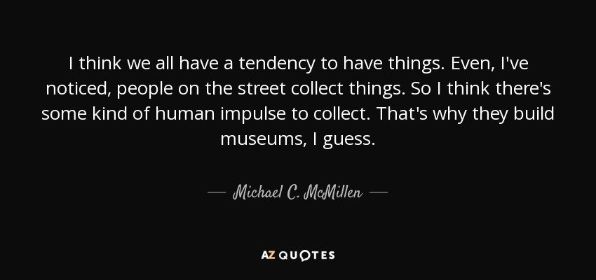 I think we all have a tendency to have things. Even, I've noticed, people on the street collect things. So I think there's some kind of human impulse to collect. That's why they build museums, I guess. - Michael C. McMillen