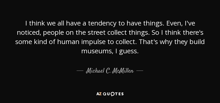 I think we all have a tendency to have things. Even, I've noticed, people on the street collect things. So I think there's some kind of human impulse to collect. That's why they build museums, I guess. - Michael C. McMillen