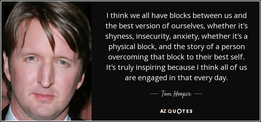 I think we all have blocks between us and the best version of ourselves, whether it's shyness, insecurity, anxiety, whether it's a physical block, and the story of a person overcoming that block to their best self. It's truly inspiring because I think all of us are engaged in that every day. - Tom Hooper