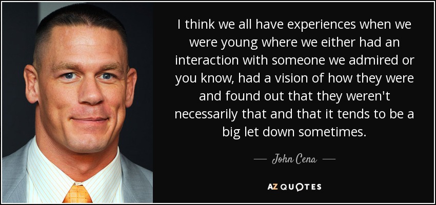 I think we all have experiences when we were young where we either had an interaction with someone we admired or you know, had a vision of how they were and found out that they weren't necessarily that and that it tends to be a big let down sometimes. - John Cena