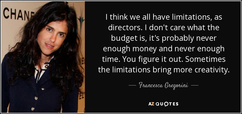 I think we all have limitations, as directors. I don't care what the budget is, it's probably never enough money and never enough time. You figure it out. Sometimes the limitations bring more creativity. - Francesca Gregorini