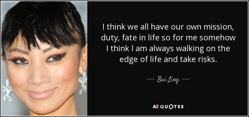 I think we all have our own mission, duty, fate in life so for me somehow I think I am always walking on the edge of life and take risks. - Bai Ling