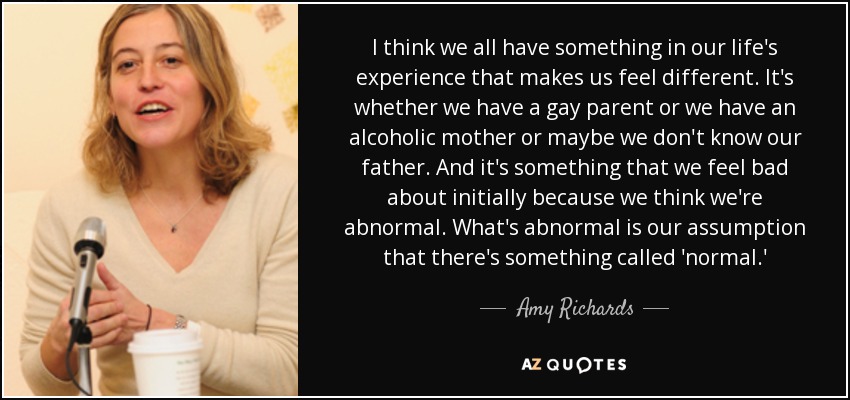 I think we all have something in our life's experience that makes us feel different. It's whether we have a gay parent or we have an alcoholic mother or maybe we don't know our father. And it's something that we feel bad about initially because we think we're abnormal. What's abnormal is our assumption that there's something called 'normal.' - Amy Richards