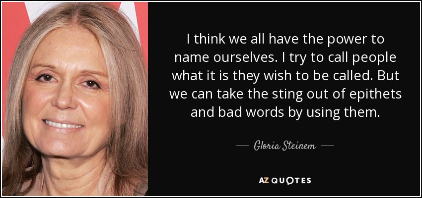 I think we all have the power to name ourselves. I try to call people what it is they wish to be called. But we can take the sting out of epithets and bad words by using them. - Gloria Steinem