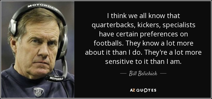 I think we all know that quarterbacks, kickers, specialists have certain preferences on footballs. They know a lot more about it than I do. They're a lot more sensitive to it than I am. - Bill Belichick