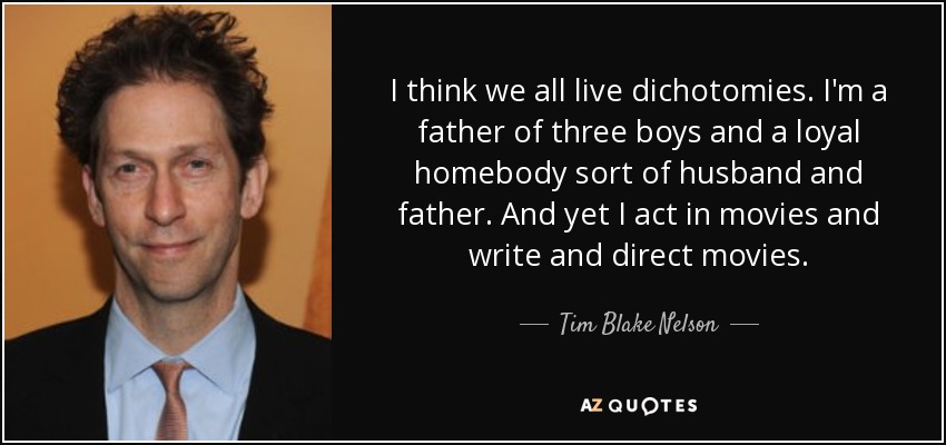 I think we all live dichotomies. I'm a father of three boys and a loyal homebody sort of husband and father. And yet I act in movies and write and direct movies. - Tim Blake Nelson