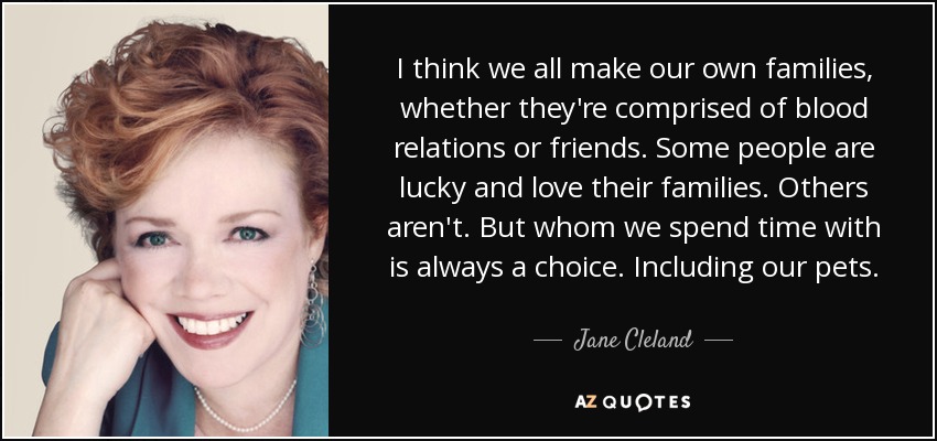 I think we all make our own families, whether they're comprised of blood relations or friends. Some people are lucky and love their families. Others aren't. But whom we spend time with is always a choice. Including our pets. - Jane Cleland