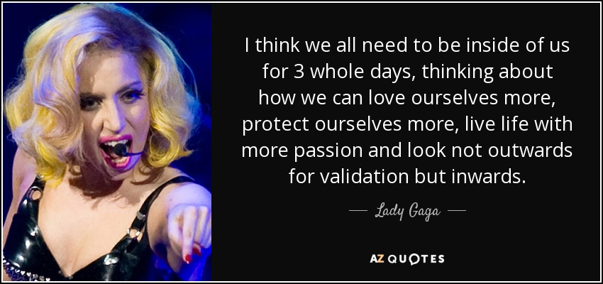 I think we all need to be inside of us for 3 whole days, thinking about how we can love ourselves more, protect ourselves more, live life with more passion and look not outwards for validation but inwards. - Lady Gaga