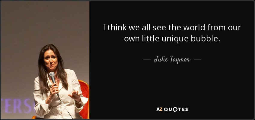 I think we all see the world from our own little unique bubble. - Julie Taymor