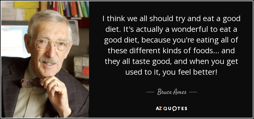 I think we all should try and eat a good diet. It's actually a wonderful to eat a good diet, because you're eating all of these different kinds of foods... and they all taste good, and when you get used to it, you feel better! - Bruce Ames