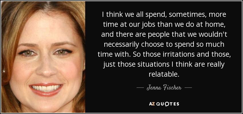 I think we all spend, sometimes, more time at our jobs than we do at home, and there are people that we wouldn't necessarily choose to spend so much time with. So those irritations and those, just those situations I think are really relatable. - Jenna Fischer