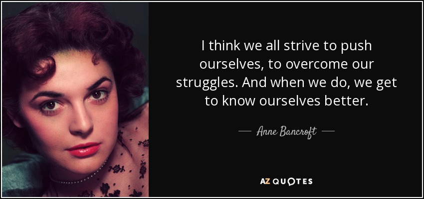 I think we all strive to push ourselves, to overcome our struggles. And when we do, we get to know ourselves better. - Anne Bancroft