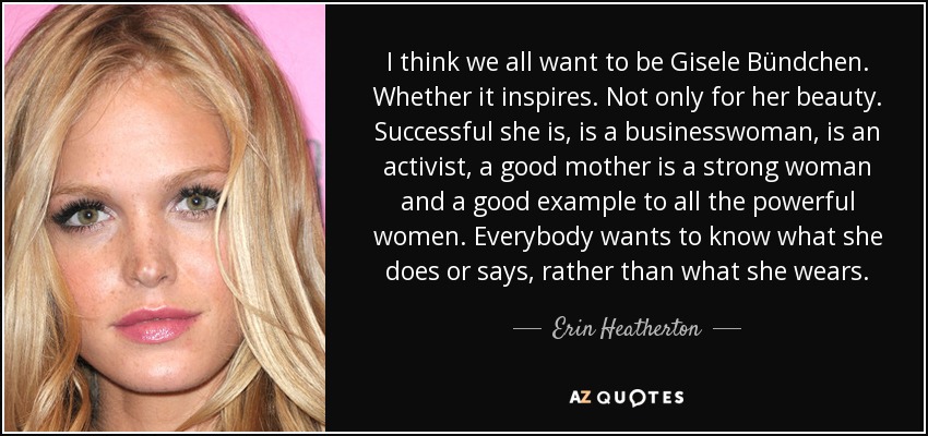 I think we all want to be Gisele Bündchen. Whether it inspires. Not only for her beauty. Successful she is, is a businesswoman, is an activist, a good mother is a strong woman and a good example to all the powerful women . Everybody wants to know what she does or says, rather than what she wears. - Erin Heatherton