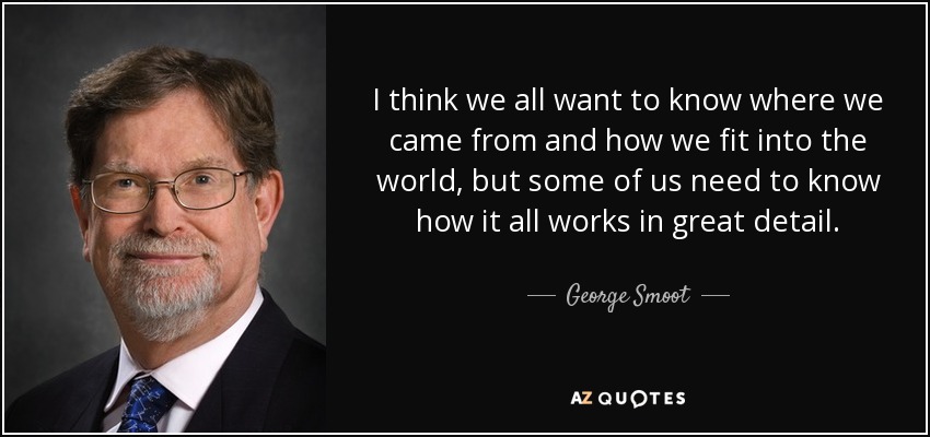 I think we all want to know where we came from and how we fit into the world, but some of us need to know how it all works in great detail. - George Smoot