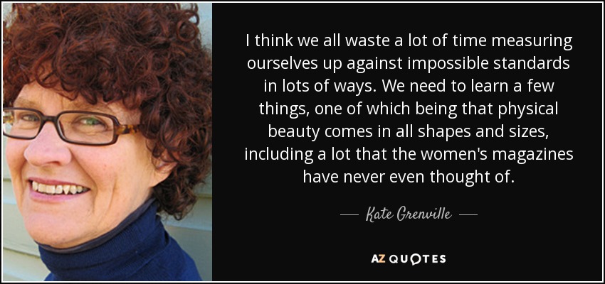 I think we all waste a lot of time measuring ourselves up against impossible standards in lots of ways. We need to learn a few things, one of which being that physical beauty comes in all shapes and sizes, including a lot that the women's magazines have never even thought of. - Kate Grenville