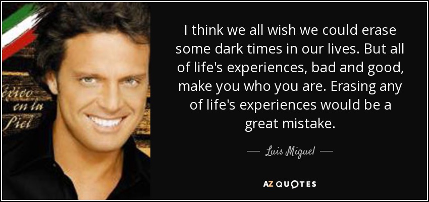 I think we all wish we could erase some dark times in our lives. But all of life's experiences, bad and good, make you who you are. Erasing any of life's experiences would be a great mistake. - Luis Miguel
