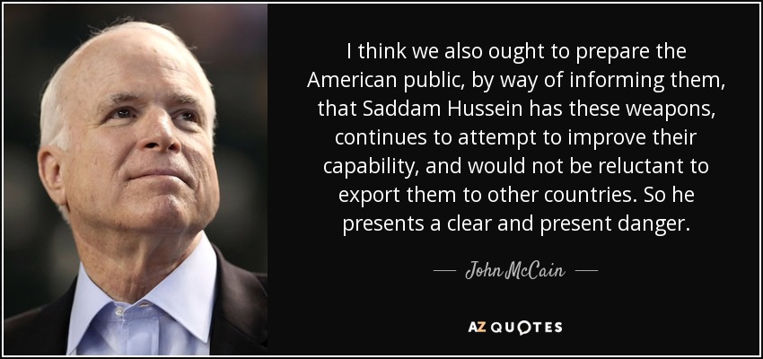 I think we also ought to prepare the American public, by way of informing them, that Saddam Hussein has these weapons, continues to attempt to improve their capability, and would not be reluctant to export them to other countries. So he presents a clear and present danger. - John McCain