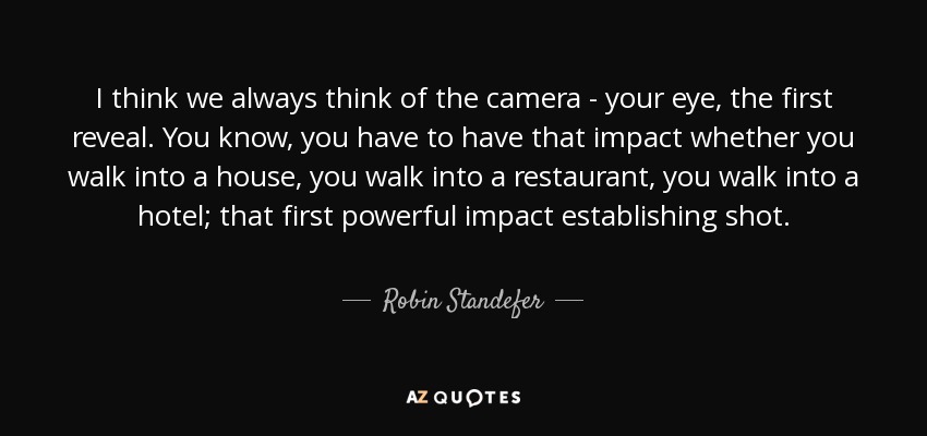 I think we always think of the camera - your eye, the first reveal. You know, you have to have that impact whether you walk into a house, you walk into a restaurant, you walk into a hotel; that first powerful impact establishing shot. - Robin Standefer