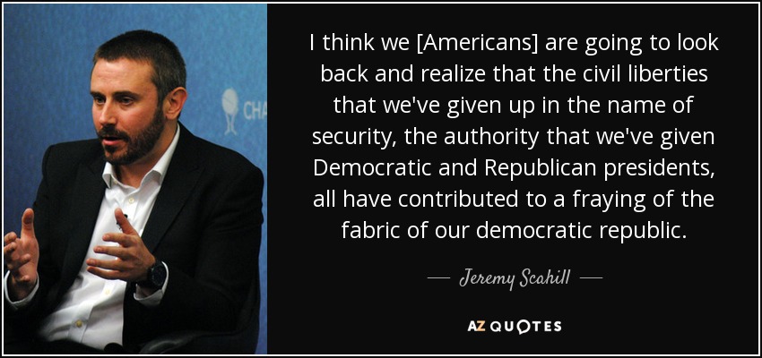 I think we [Americans] are going to look back and realize that the civil liberties that we've given up in the name of security, the authority that we've given Democratic and Republican presidents, all have contributed to a fraying of the fabric of our democratic republic. - Jeremy Scahill