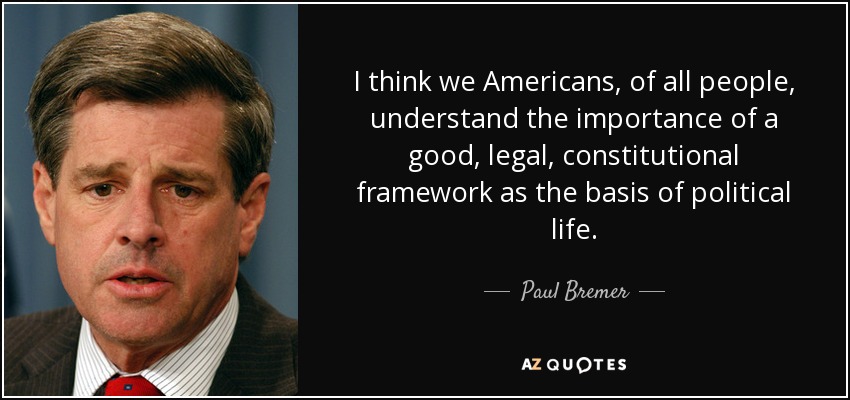 I think we Americans, of all people, understand the importance of a good, legal, constitutional framework as the basis of political life. - Paul Bremer