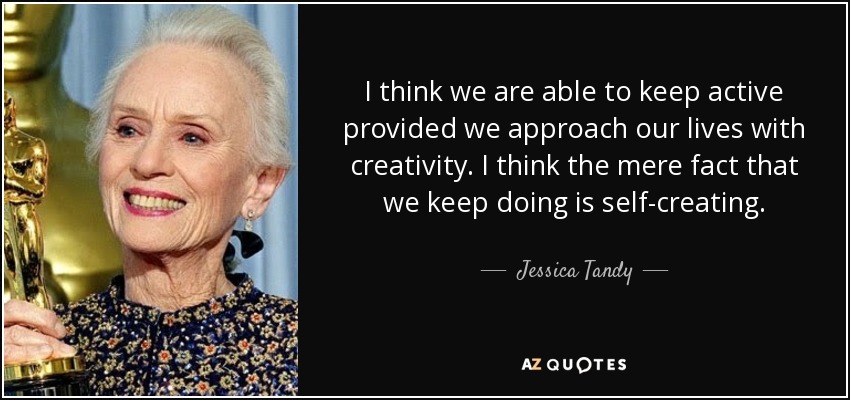 I think we are able to keep active provided we approach our lives with creativity. I think the mere fact that we keep doing is self-creating. - Jessica Tandy