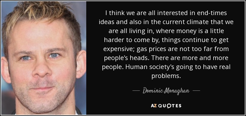 I think we are all interested in end-times ideas and also in the current climate that we are all living in, where money is a little harder to come by, things continue to get expensive; gas prices are not too far from people's heads. There are more and more people. Human society's going to have real problems. - Dominic Monaghan