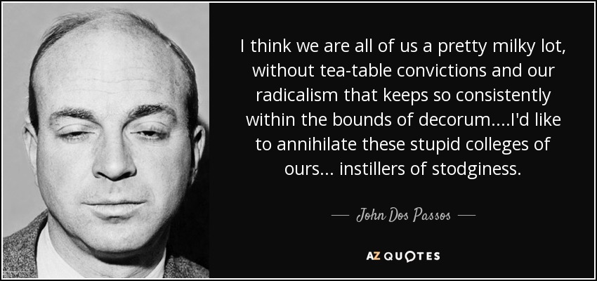I think we are all of us a pretty milky lot, without tea-table convictions and our radicalism that keeps so consistently within the bounds of decorum . . . .I'd like to annihilate these stupid colleges of ours . . . instillers of stodginess. - John Dos Passos