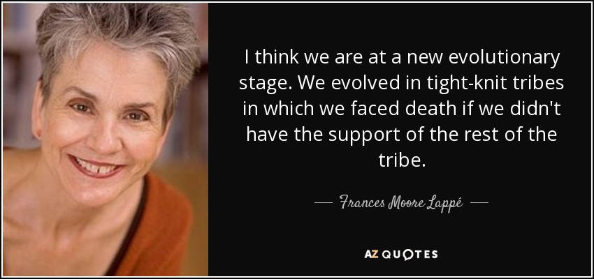 I think we are at a new evolutionary stage. We evolved in tight-knit tribes in which we faced death if we didn't have the support of the rest of the tribe. - Frances Moore Lappé